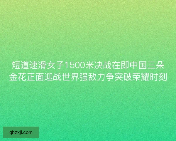 短道速滑女子1500米决战在即中国三朵金花正面迎战世界强敌力争突破荣耀时刻