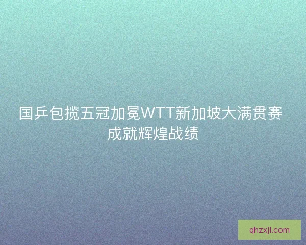 国乒包揽五冠加冕WTT新加坡大满贯赛 成就辉煌战绩