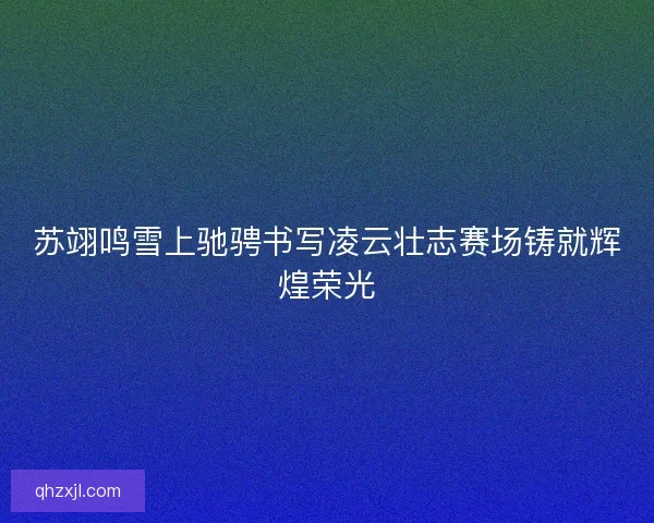 苏翊鸣雪上驰骋书写凌云壮志赛场铸就辉煌荣光 苏翊鸣雪上驰骋书写凌云壮志赛场铸就辉煌荣光