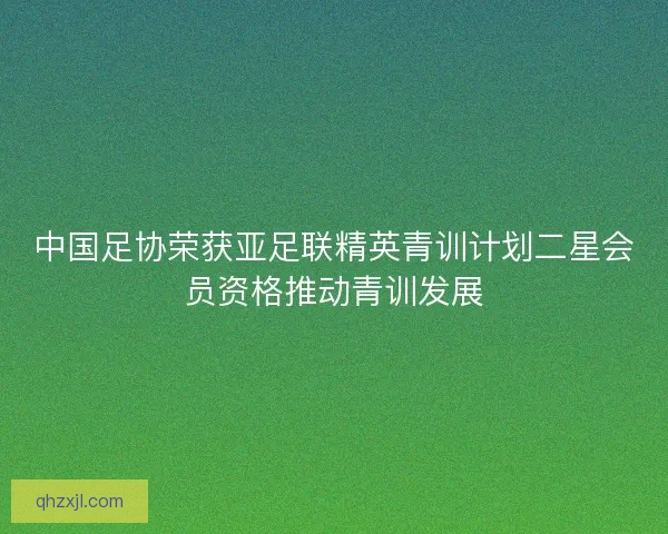 中国足协荣获亚足联精英青训计划二星会员资格推动青训发展