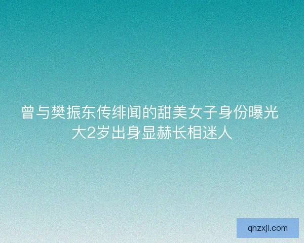 曾与樊振东传绯闻的甜美女子身份曝光 大2岁出身显赫长相迷人