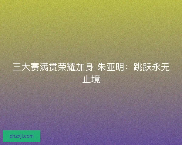 三大赛满贯荣耀加身 朱亚明：跳跃永无止境