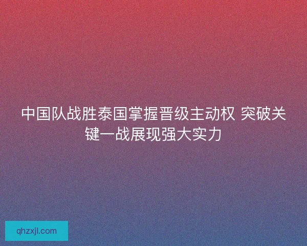 中国队战胜泰国掌握晋级主动权 突破关键一战展现强大实力