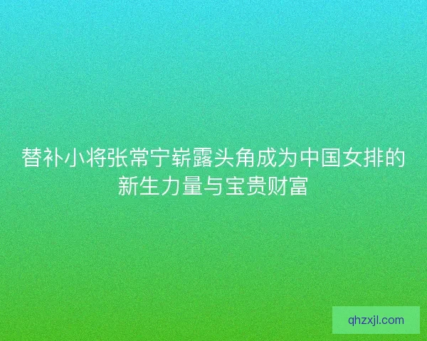 替补小将张常宁崭露头角成为中国女排的新生力量与宝贵财富