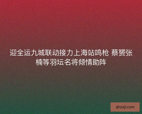 迎全运九城联动接力上海站鸣枪 蔡赟张楠等羽坛名将倾情助阵