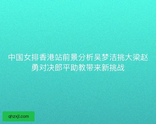 中国女排香港站前景分析吴梦洁挑大梁赵勇对决郎平助教带来新挑战