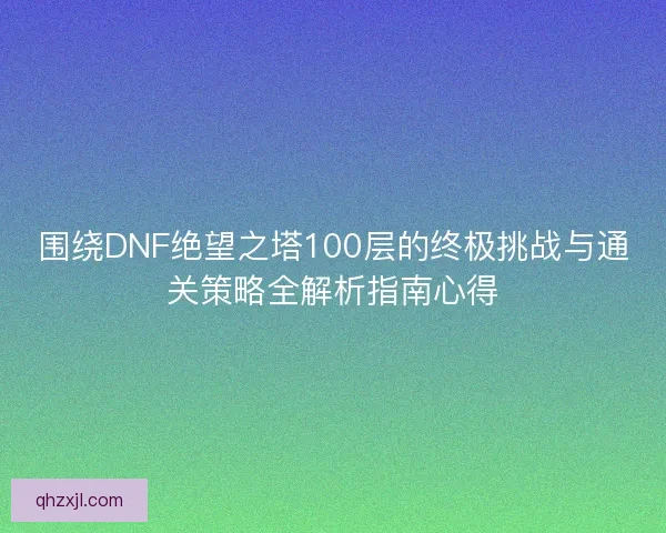 围绕DNF绝望之塔100层的终极挑战与通关策略全解析指南心得