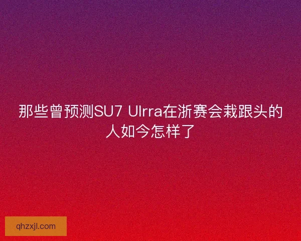 那些曾预测SU7 Ulrra在浙赛会栽跟头的人如今怎样了