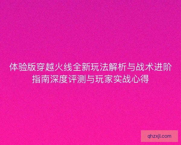 体验版穿越火线全新玩法解析与战术进阶指南深度评测与玩家实战心得