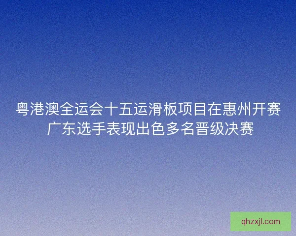 粤港澳全运会十五运滑板项目在惠州开赛 广东选手表现出色多名晋级决赛